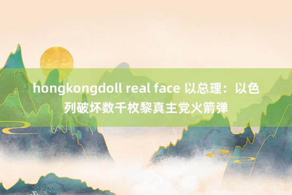 hongkongdoll real face 以总理：以色列破坏数千枚黎真主党火箭弹