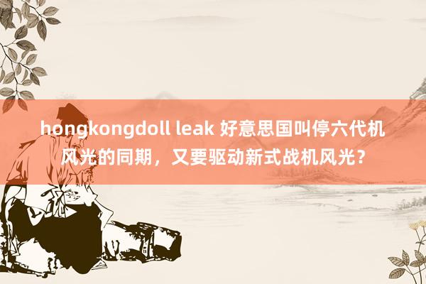 hongkongdoll leak 好意思国叫停六代机风光的同期，又要驱动新式战机风光？