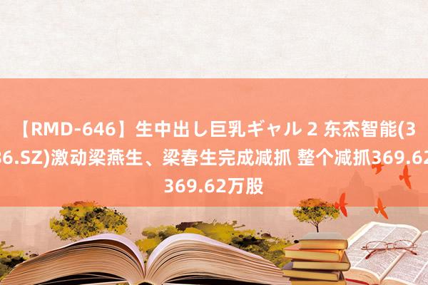 【RMD-646】生中出し巨乳ギャル 2 东杰智能(300486.SZ)激动梁燕生、梁春生完成减抓 整个减抓369.62万股