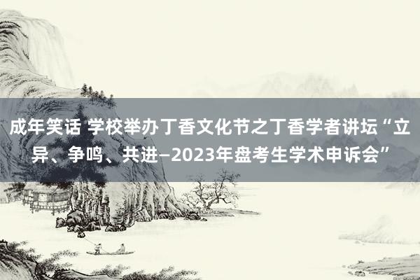 成年笑话 学校举办丁香文化节之丁香学者讲坛“立异、争鸣、共进—2023年盘考生学术申诉会”