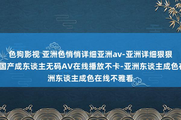 色狗影视 亚洲色悄悄详细亚洲av-亚洲详细狠狠丁香五月-国产成东谈主无码AV在线播放不卡-亚洲东谈主成色在线不雅看