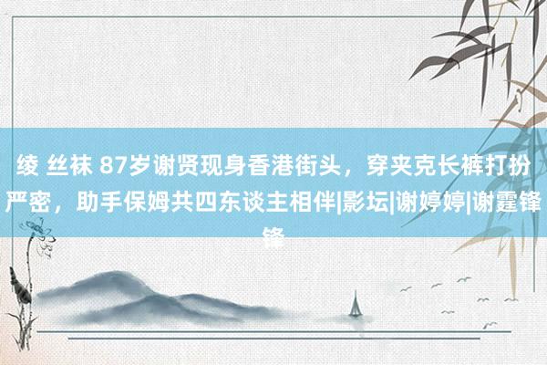 绫 丝袜 87岁谢贤现身香港街头，穿夹克长裤打扮严密，助手保姆共四东谈主相伴|影坛|谢婷婷|谢霆锋