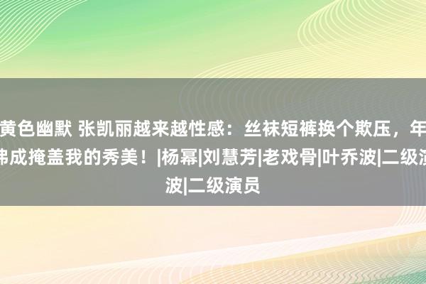 黄色幽默 张凯丽越来越性感：丝袜短裤换个欺压，年级弗成掩盖我的秀美！|杨幂|刘慧芳|老戏骨|叶乔波|二级演员