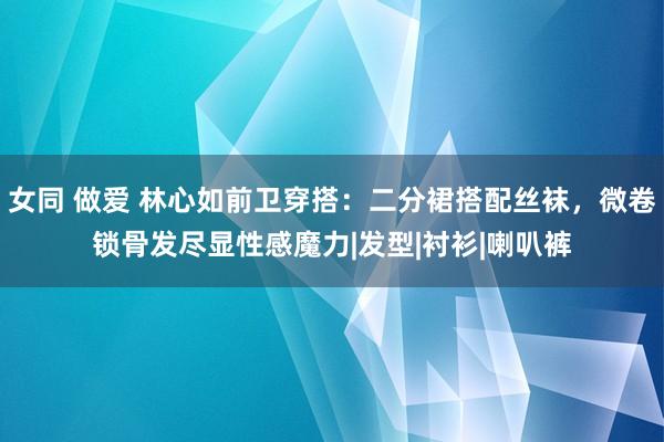 女同 做爱 林心如前卫穿搭：二分裙搭配丝袜，微卷锁骨发尽显性感魔力|发型|衬衫|喇叭裤