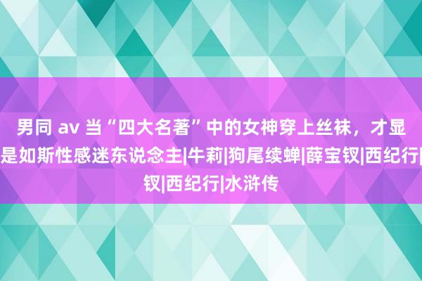 男同 av 当“四大名著”中的女神穿上丝袜，才显豁她们是如斯性感迷东说念主|牛莉|狗尾续蝉|薛宝钗|西纪行|水浒传