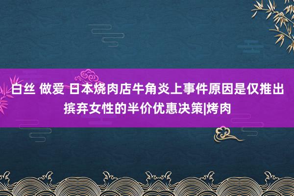 白丝 做爱 日本烧肉店牛角炎上事件原因是仅推出摈弃女性的半价优惠决策|烤肉