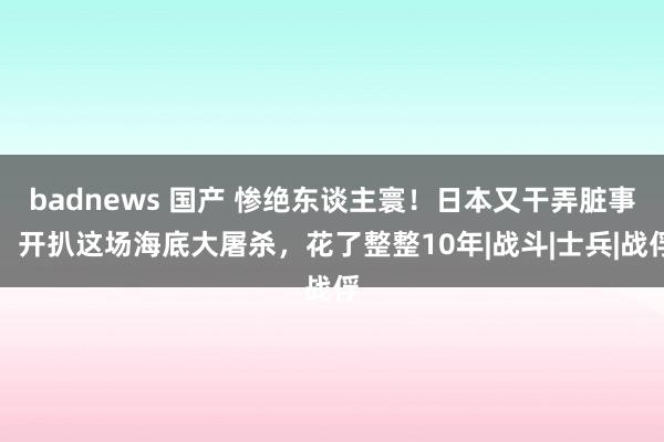 badnews 国产 惨绝东谈主寰！日本又干弄脏事！开扒这场海底大屠杀，花了整整10年|战斗|士兵|战俘