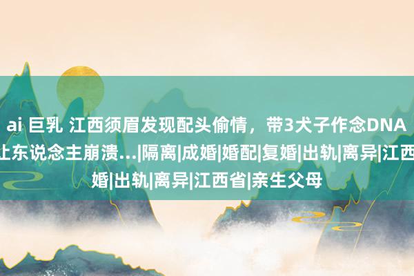 ai 巨乳 江西须眉发现配头偷情，带3犬子作念DNA飘动，效力让东说念主崩溃...|隔离|成婚|婚配|复婚|出轨|离异|江西省|亲生父母