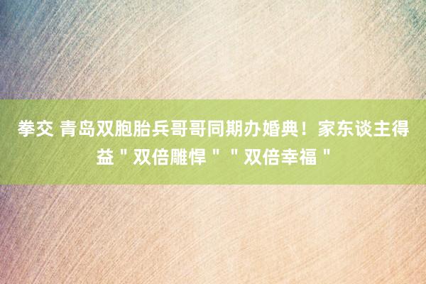 拳交 青岛双胞胎兵哥哥同期办婚典！家东谈主得益＂双倍雕悍＂＂双倍幸福＂