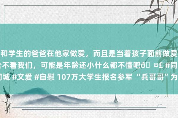 和学生的爸爸在他家做爱，而且是当着孩子面前做爱，太刺激了，孩子完全不看我们，可能是年龄还小什么都不懂吧🤣 #同城 #文爱 #自慰 107万大学生报名参军 “兵哥哥”为啥这样眩惑东说念主？