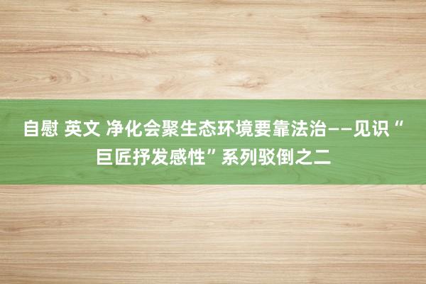 自慰 英文 净化会聚生态环境要靠法治——见识“巨匠抒发感性”系列驳倒之二