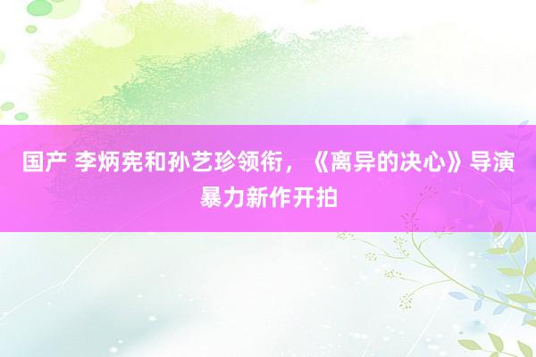 国产 李炳宪和孙艺珍领衔，《离异的决心》导演暴力新作开拍