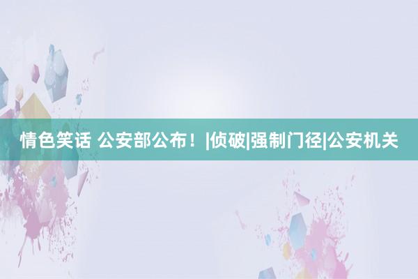 情色笑话 公安部公布！|侦破|强制门径|公安机关