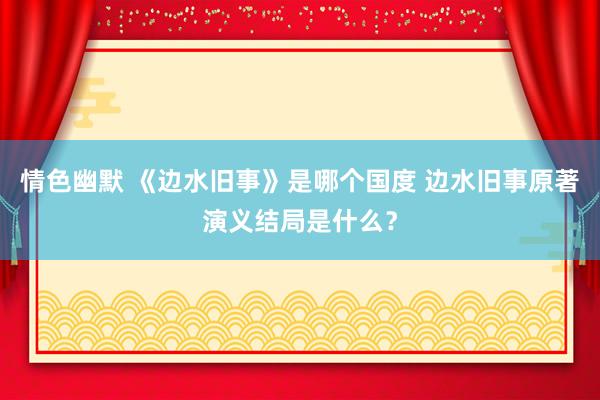 情色幽默 《边水旧事》是哪个国度 边水旧事原著演义结局是什么？