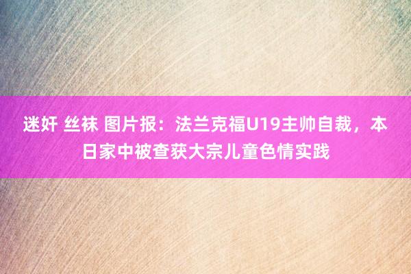 迷奸 丝袜 图片报：法兰克福U19主帅自裁，本日家中被查获大宗儿童色情实践