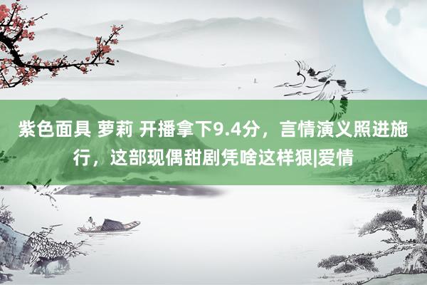 紫色面具 萝莉 开播拿下9.4分，言情演义照进施行，这部现偶甜剧凭啥这样狠|爱情