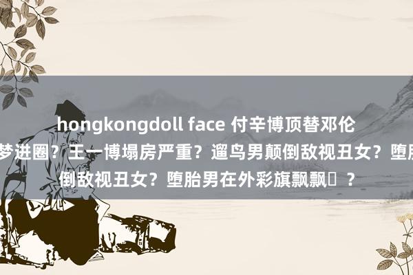 hongkongdoll face 付辛博顶替邓伦位置？黄晓明培养陈梦进圈？王一博塌房严重？遛鸟男颠倒敌视丑女？堕胎男在外彩旗飘飘​？